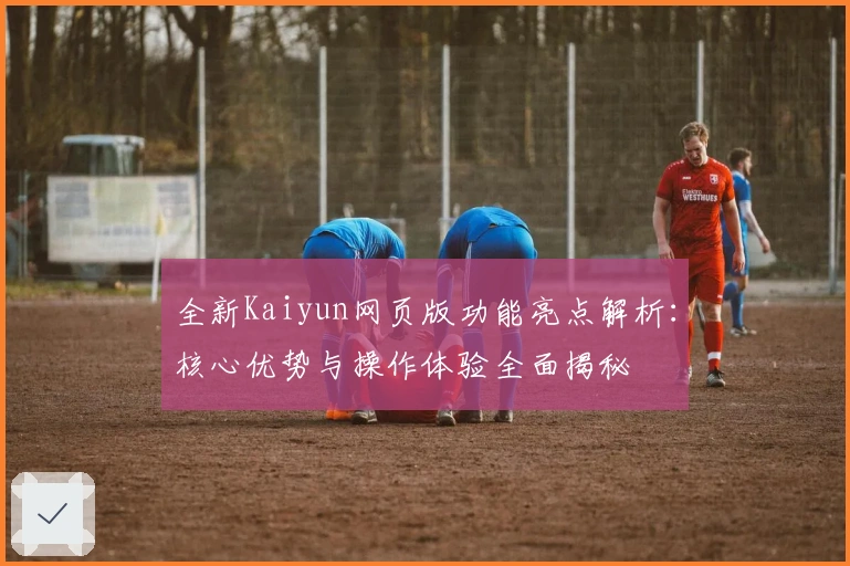 全新Kaiyun网页版功能亮点解析：核心优势与操作体验全面揭秘