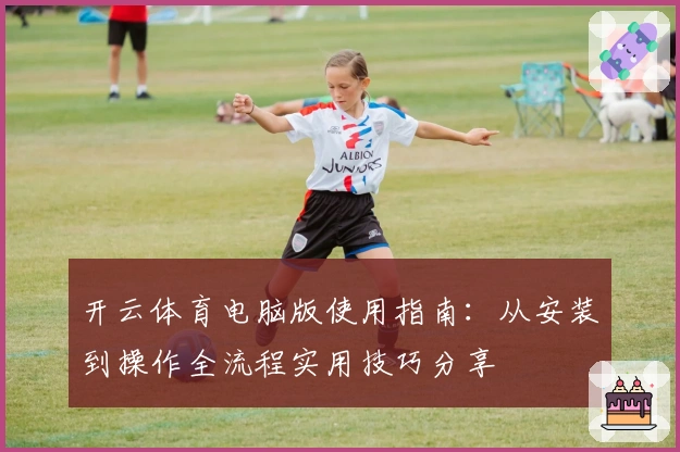 开云体育电脑版使用指南:从安装到操作全流程实用技巧分享
